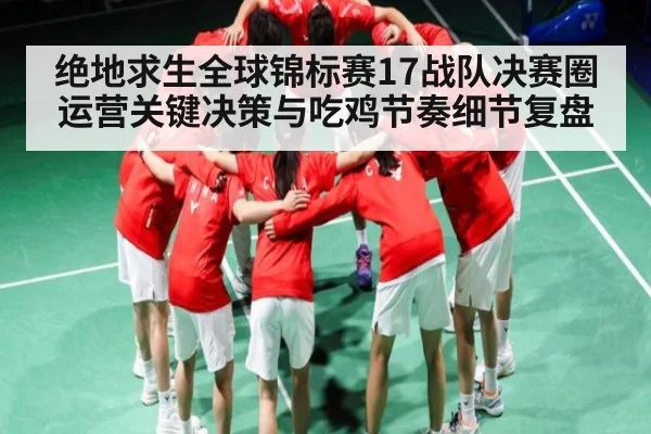 绝地求生全球锦标赛17战队决赛圈运营关键决策与吃鸡节奏细节复盘
